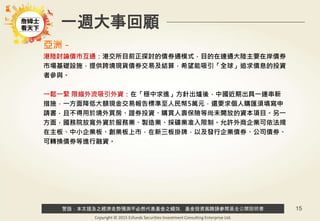 警語：本文提及之經濟走勢預測不必然代表基金之績效，基金投資風險請參閱基金公開說明書
Copyright © 2015 Ezfunds Securities Investment Consulting Enterprise Ltd.
15
一週大事回顧
亞洲－
港陸討論債市互通：港交所目前正探討的債券通模式，目的在連通大陸主要在岸債券
市場基礎設施，提供跨境現貨債券交易及結算，希望能吸引「全球」追求債息的投資
者參與。
一鬆一緊 限縮外流吸引外資：在「穩中求進」方針出爐後，中國近期出具一連串新
措施，一方面降低大額現金交易報告標準至人民幣5萬元，還要求個人購匯須填寫申
請書，且不得用於境外買房、證券投資、購買人壽保險等尚未開放的資本項目。另一
方面，國務院放寬外資於服務業、製造業、採礦業准入限制。允許外商企業可依法規
在主板、中小企業板、創業板上市，在新三板掛牌，以及發行企業債券、公司債券、
可轉換債券等進行融資。
 
