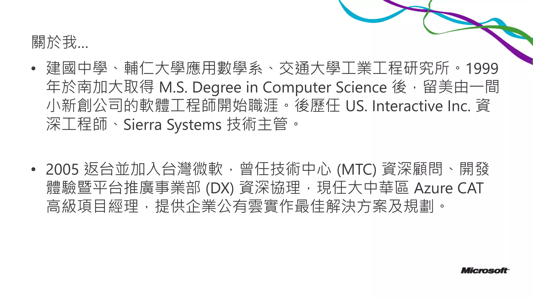 關於我…
• 建國中學、輔仁大學應用數學系、交通大學工業工程研究所。1999
年於南加大取得 M.S. Degree in Computer Science 後，留美由一間
小新創公司的軟體工程師開始職涯。後歷任 US. Interactive Inc. 資
深工程師、Sierra Systems 技術主管。
• 2005 返台並加入台灣微軟，曾任技術中心 (MTC) 資深顧問、開發
體驗暨平台推廣事業部 (DX) 資深協理，現任大中華區 Azure CAT
高級項目經理，提供企業公有雲實作最佳解決方案及規劃。
 