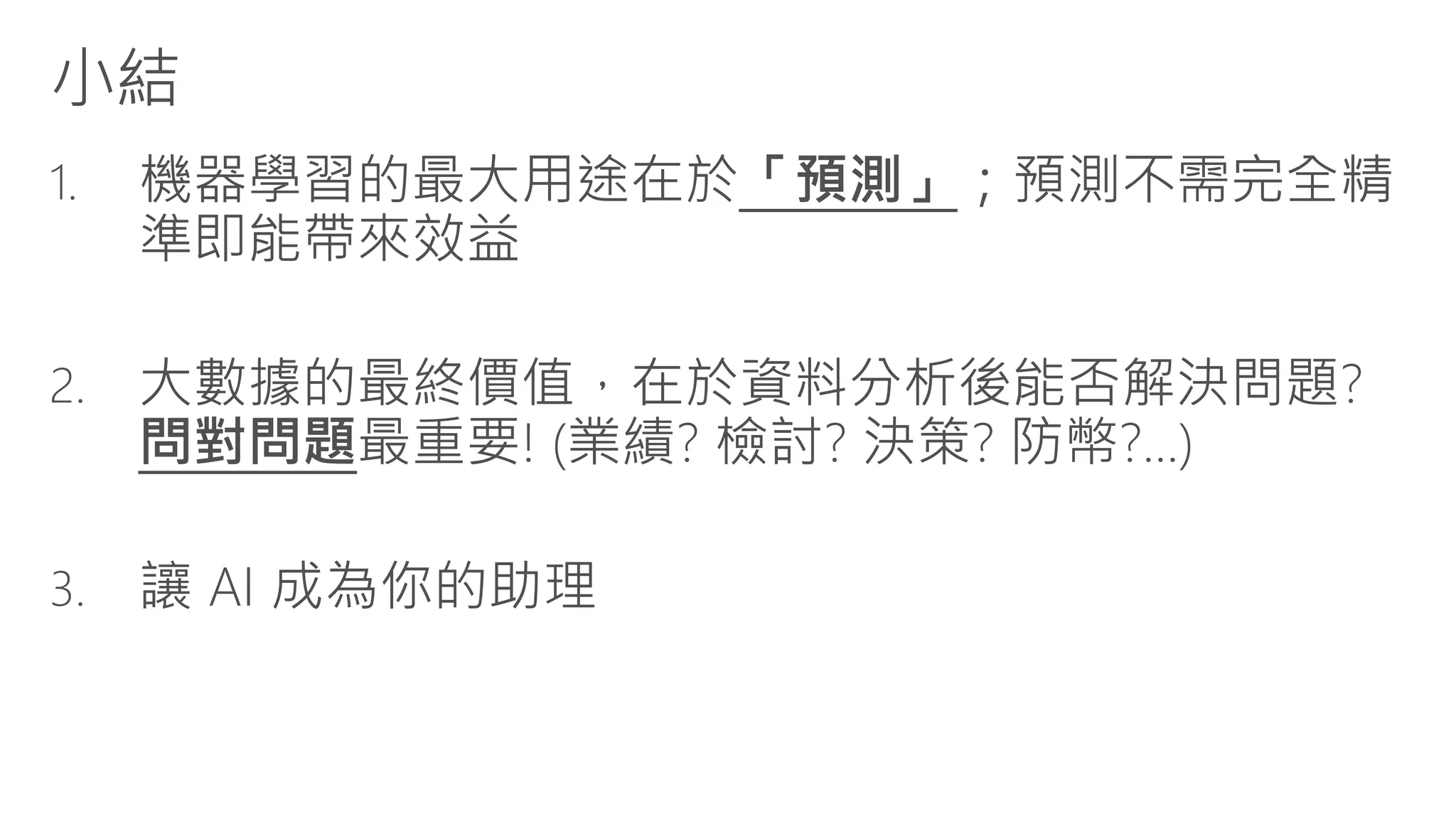 小結
1. 機器學習的最大用途在於「預測」；預測不需完全精
準即能帶來效益
2. 大數據的最終價值，在於資料分析後能否解決問題?
問對問題最重要! (業績? 檢討? 決策? 防幣?...)
3. 讓 AI 成為你的助理
 