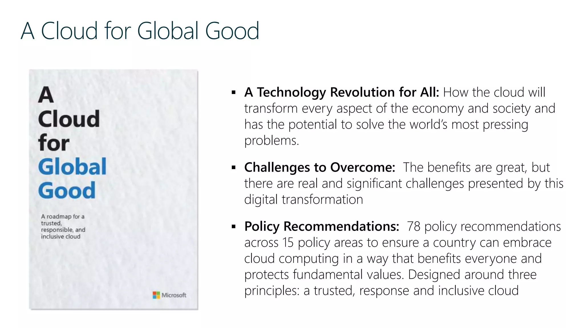 A Cloud for Global Good
 A Technology Revolution for All: How the cloud will
transform every aspect of the economy and society and
has the potential to solve the world’s most pressing
problems.
 Challenges to Overcome: The benefits are great, but
there are real and significant challenges presented by this
digital transformation
 Policy Recommendations: 78 policy recommendations
across 15 policy areas to ensure a country can embrace
cloud computing in a way that benefits everyone and
protects fundamental values. Designed around three
principles: a trusted, response and inclusive cloud
 