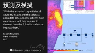 “With the analytical capabilities of
Azure HDInsight and the Safecast
open data set, Japanese citizens have
an accurate tool they can use to
discover how the Fukushima disaster
impacts them.“
Robert Neumann
Ultra Tendency
CEO
預測及模擬
 