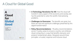 A Cloud for Global Good
 A Technology Revolution for All: How the cloud will
transform every aspect of the economy and society and
has the potential to solve the world’s most pressing
problems.
 Challenges to Overcome: The benefits are great, but
there are real and significant challenges presented by this
digital transformation
 Policy Recommendations: 78 policy recommendations
across 15 policy areas to ensure a country can embrace
cloud computing in a way that benefits everyone and
protects fundamental values. Designed around three
principles: a trusted, response and inclusive cloud
 