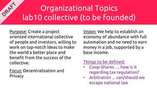 Organizational Topics
lab10 collective (to be founded)
Purpose: Create a project
oriented international collective
of people and investors, willing to
work on top-notch ideas to make
the world a better place and
benefit from the success of the
collective.
Focus: Decentralization and
Privacy
Vision: We help to establish an
economy of abundance with full
automation and no need to earn
money in a job, supported by a
base income.
Things to be defined:
• Coop-Shares … how is it
regarding tax regulation?
• Arbitration ... can/should we
escape national law
 