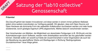 Satzung der “lab10 collective”
Genossenschaft
Präambel
Die Zukunft gehört den besten Innovationen und diese werden in einem immer größeren Maßstab
jedem ohne weitere Lizenzkosten zur Verfügung gestellt. Wir glauben, dass sich Open Source und
Open Hardware als dominante Form der weltweiten Kollaboration durchsetzen werden und viele heute
existierende, durch geistiges Eigentum (IPR) abgesicherte, Märkte dadurch verschwinden werden.
Das Verschwinden von Märkten, die Möglichkeit von dezentralen Fertigungen (z.B. 3D-Druck) und die
Automatisierungen durch Software, werden mehr Arbeitsplätze vernichten als neu geschaffen werden
können. Deshalb wollen wir sowohl auf Seite der Zusammenarbeit in einer Organisation als auch bei
der Bezahlung neu geschaffener Werte und Überlegungen in Richtung “Bedingungsloses
Grundeinkommen” neue Wege gehen.
........
........
 