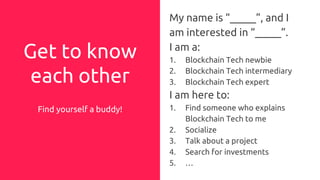 Get to know
each other
Find yourself a buddy!
My name is “_____”, and I
am interested in “_____”.
I am a:
1. Blockchain Tech newbie
2. Blockchain Tech intermediary
3. Blockchain Tech expert
I am here to:
1. Find someone who explains
Blockchain Tech to me
2. Socialize
3. Talk about a project
4. Search for investments
5. …
 