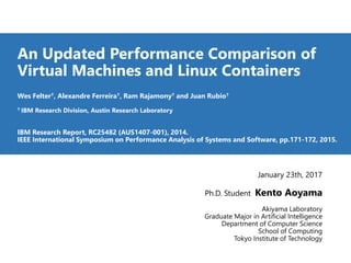 An Updated Performance Comparison of
Virtual Machines and Linux Containers
Wes Felter♰, Alexandre Ferreira♰, Ram Rajamony♰ and Juan Rubio♰
♰ IBM Research Division, Austin Research Laboratory
IBM Research Report, RC25482 (AUS1407-001), 2014.
IEEE International Symposium on Performance Analysis of Systems and Software, pp.171-172, 2015.
January 23th, 2017
Ph.D. Student Kento Aoyama
Akiyama Laboratory
Graduate Major in Artificial Intelligence
Department of Computer Science
School of Computing
Tokyo Institute of Technology
 