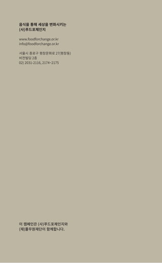 28
음식을 통해 세상을 변화시키는
(사)푸드포체인지
www.foodforchange.or.kr
info@foodforchange.or.kr
서울시 종로구 평창문화로 27(평창동)
비전빌딩 2층
02) 2031-2116, 2174~2175
이 캠페인은 (사)푸드포체인지와
(재)풀무원재단이 함께합니다.
 