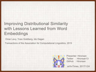 Improving Distributional Similarity
with Lessons Learned from Word
Embeddings
Omer Levy, Yoav Goldberg, Ido Dagan
arXivTimes, 2017/1/24
Presenter: Hironsan
Twitter : Hironsan13
GitHub : Hironsan
Transactions of the Association for Computational Linguistics, 2015
 