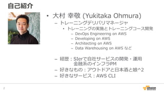 自己紹介
• 大村 幸敬 (Yukitaka Ohmura)
– トレーニングデリバリマネージャ
• トレーニングの実施とトレーニングコース開発
– DevOps Engineering on AWS
– Developing on AWS
–...