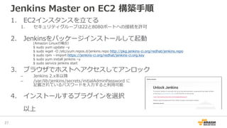 Jenkins Master on EC2 構築手順
1. EC2インスタンスを立てる
1. セキュリティグループは22と8080ポートへの接続を許可
2. Jenkinsをパッケージインストールして起動
3. ブラウザでホストへアクセスしてア...