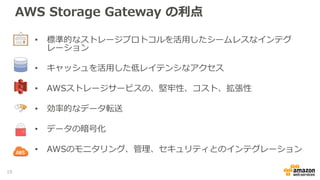 AWS Storage Gateway の利点
• 標準的なストレージプロトコルを活用したシームレスなインテグ
レーション
• キャッシュを活用した低レイテンシなアクセス
• AWSストレージサービスの、堅牢性、コスト、拡張性
• 効率的なデータ転送
• データの暗号化
• AWSのモニタリング、管理、セキュリティとのインテグレーション
10
 