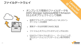 ファイルゲートウェイ
• オンプレミス・仮想サーバ上のファイル
データをAWS Storage Gateway経由で
Amazon S3上のオブジェクトとして格納
 仮想アプライアンスでNFS v3 / V4.1のインター
フェースを提供
 更新データは非同期でAWSに転送
 ファイルとオブジェクトのマッピングは1対1
 S3のライフサイクルポリシー、バージョニング、クロ
スリージョンレプリケーション等が利用可能
15
 