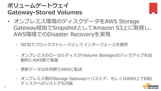 ボリュームゲートウェイ
Gateway-Stored Volumes
• オンプレミス環境のディスクデータをAWS Storage
Gateway経由でSnapshotとしてAmazon S3上に取得し、
AWS環境でのDisaster Recoveryを実現
− iSCSIでブロックストレージとしてインターフェースを提供
− オンプレミスのローカルディスク(Volume Storage)のバックアップを自
動的にAWS側で実施
− 更新データは非同期でAWSに転送
− オンプレミス側のStorage Gatewayへリストア、もしくはAWS上でEBS
ディスクへのリストアも可能
19
 