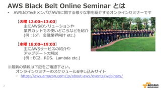 AWS Black Belt Online Seminar とは
• AWSJのTechメンバがAWSに関する様々な事を紹介するオンラインセミナーです
【火曜 12:00~13:00】
主にAWSのソリューションや
業界カットでの使いどころなどを紹介
(例：IoT、金融業界向け etc.)
【水曜 18:00~19:00】
主にAWSサービスの紹介や
アップデートの解説
(例：EC2、RDS、Lambda etc.)
※最新の情報は下記をご確認下さい。
オンラインセミナーのスケジュール&申し込みサイト
− https://aws.amazon.com/jp/about-aws/events/webinars/
2
 