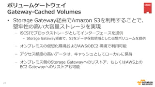 ボリュームゲートウェイ
Gateway-Cached Volumes
• Storage Gateway経由でAmazon S3を利用することで、
堅牢性の高い大容量ストレージを実現
− iSCSIでブロックストレージとしてインターフェースを提供
- Storage Gateway経由で、S3をデータ保管領域とした仮想ボリュームを提供
− オンプレミスの仮想化環境およびAWSのEC2 環境で利用可能
− アクセス頻度の高いデータは、キャッシュとしてローカルに保持
− オンプレミス側のStorage Gatewayへのリストア、もしくはAWS上の
EC2 Gatewayへのリストアも可能
22
 