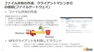 ファイル共有の作成、クライアントマシンから
の接続(ファイルゲートウェイ)
• ファイル共有の作成
利用するS3バケットを指定
• IAMロールの指定
• IAMロールには利用するS3バケットのアクセス権が必要
• デフォルトのストレージクラス(Standard or Standard-IA)
• メタデータのデフォルト値(パーミッション、UID/GID)
/<バケット名>という名前のNFSマウントポイントが生成される
マッピング
fileshare
/fileshare
IAM role
42
 