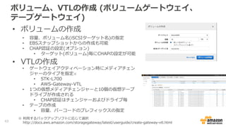 ファイル共有の作成、クライアントマシンから
の接続(ファイルゲートウェイ)
• NFSクライアントを利用してマウント
− Linux $mount -t nfs4 -o nolock <gateway ip addr>:/<fileshre> <Mountpoint>
− Windows $mount -o nolock <gateway ip addr>:/<fileshare> <Windows Drive Letter>:
− MAC OS $mount_nfs vers=3,nolock -v <gateway ip addr>:/<fileshare> <Mountpoint>
• 許可するクライアントの設定
NFS接続を許可するクライアントのIPアドレスを指定
• CIDR形式で指定
• デフォルトは全て許可(0.0.0.0/0)
• 後から変更することも可能
43
 
