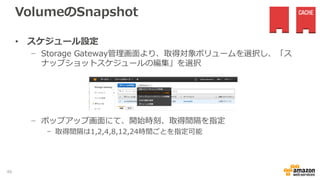 VolumeのSnapshot
• Gateway-Stored VolumeとGateway-Cached Volumeで、AWS側で
格納されたデータのSnapshotの取得をVolume単位で可能
• 手動取得
− Storage Gateway管理画面より、取得対象GatewayのVolumeを選択し
「EBSスナップショットの作成」ボタンを選択
− EC2コンソールの、「EBS-スナップショット」より取得したSnapshotが
確認可能
46
 