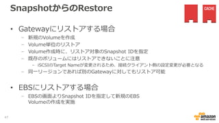 VolumeのSnapshot
• スケジュール設定
− Storage Gateway管理画面より、取得対象ボリュームを選択し、「ス
ナップショットスケジュールの編集」を選択
− ポップアップ画面にて、開始時刻、取得間隔を指定
- 取得間隔は1,2,4,8,12,24時間ごとを指定可能
47
 