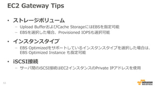 Gateway Tips
• Gatewayのネットワーク要件
− S3へのデータ転送、パッチの自動ダウンロード等でGateway自身がインターネットへのア
クセスできる経路が必要
− Management Console経由でGatewayのActivationを行うため、設定するクライアントPC
からGatewayに直接通信できる経路が必要
− iSCSI,NFSで接続するサーバからローカルアドレスで接続できる通信経路が必要
• S3へのデータ通信のためのネットワークオプション
− オンプレミス Gateway
- ローカルプロキシサーバの指定可能(Local Consoleより)
- 複数NICの指定が可能
- DXを利用する場合はPublic DXが必要
− EC2 Gateway
- PublicDNS名、EIPもしくはNATインスタンスを利用
− S3間の通信帯域の制限機能(ボリューム、テープゲートウェイ）
− VPCエンドポイントは利用不可
- S3のエンドポイントではなく、Storage Gateway Serviceのエンドポイントと通信するため
53
 