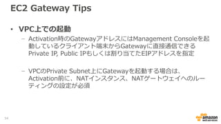 EC2 Gateway Tips
• ストレージボリューム
− Upload BufferおよびCache StorageにはEBSを指定可能
− EBSを選択した場合、Provisioned IOPSも選択可能
• インスタンスタイプ
− EBS Optimizedをサポートしているインスタンスタイプを選択した場合は、
EBS Optimized Instance も指定可能
• iSCSI接続
− サーバ間のiSCSI接続はEC2インスタンスのPrivate IPアドレスを使用
54
 
