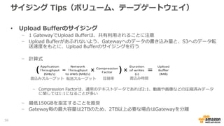 サイジング Tips(ファイルゲートウェイ)
• Cache Storageのサイジング
− キャッシュはRead/Writeで共用
- クライアントからはキャッシュの存在は見えない
- 8EBのファイルシステムとして見える
− 時間あたりのデータ更新量およびS3との通信のネットワーク帯域に大きく依存
- キャッシュが溢れないように注意
− キャッシュサイズより大きいオブジェクトは書き込みできない
- 分割してコピータイミングをずらなどの対応が必要
- 読み込みは可能
− Gateway毎の最大容量は16TBのため、16TB以上必要な場合はGatewayを分離
56
 