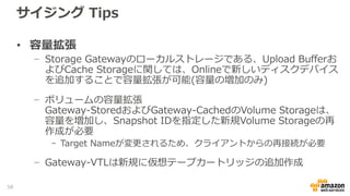 サイジング Tips (ボリューム、テープゲートウェイ)
• Cache Storageのサイジング
− 1GatewayでCache Storageは、共有利用されることに注意
− Upload Bufferより容量を大きくすることを推奨
− Gateway毎の最大容量は16TBのため、16TB以上必要な場合はGatewayを分離
− バックアップユースケース
- Upload Bufferの1.1倍の容量を確保することを推奨
− その他のユースケース
- Volume Storageの20％増し、もしくはUpload Bufferの1.1倍の容量を確保することを推奨
サイジング例
58
 