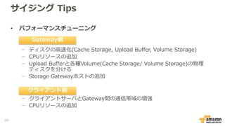 サイジング Tips
• 容量拡張
− Storage Gatewayのローカルストレージである、Upload Bufferお
よびCache Storageに関しては、Onlineで新しいディスクデバイス
を追加することで容量拡張が可能(容量の増加のみ)
− ボリュームの容量拡張Gateway-StoredおよびGateway-Cachedの
Volume Storageは、容量を増加し、Snapshot IDを指定した新規
Volume Storageの再作成が必要
- Target Nameが変更されるため、クライアントからの再接続が必要
− Gateway-VTLは新規に仮想テープカートリッジの追加作成
59
 