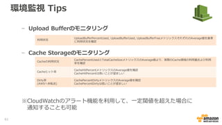 環境監視 Tips
• CloudWatchを利用した環境監視
− Storage Gatewayのリソース監視はCloudWatchを利用してモニタリング
することが可能
− クライアントとGateway間のパフォーマンス測定
− GatewayとAWS間のパフォーマンス測定
スループット
ReadBytesもしくはWriteBytesのメトリックスにてSum値を秒間に変換することで、bytes/秒のスループットを
確認
レイテンシー ReadTimeもしくはWriteTimeのメトリックスにてAverage値より指定Period期間のレイテンシーを確認
IOPS
ReadBytesもしくはWriteBytesのメトリックスにてSample値を秒間に変換することで、input, output/秒のIOPS
を確認
スループット
CloudBytesDownloadもしくはCloudBytesUploadのメトリックスにてSum値を秒間に変換することで、bytes/秒
のスループットを確認
レイテンシー CloudDownloadLatencyメトリックスにてAverage値より指定Period期間のレイテンシーを確認
61
 