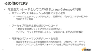 リストア Tips (ボリューム、テープゲートウェイ)
• Gateway-Stored Volume
− ローカルのStorage Gatewayにリストアする際は、SnapshotデータがローカルのVolume
Storageにすべて転送されるため、リストア時間およびデータ転送料金が発生
• Gateway-Cached Volume
− S3上のVolume StorageにSnapshotを展開する形となるため、即座にリストア可能なうえ、ロー
カルのStorage Gatewayへのリストアの場合は、アクセスしない限りデータ転送料金が発生しな
い
• EBSへのリストア
− SnapshotをEBSへリストアする場合は、16TB以下である必要がある
• SnapshotのMulti Region利用
− Snapshotのリージョン間転送機能を利用することで、他リージョンでのEBSへのリストア、もし
くはGateway-Cached Volumeへのリストアが可能
• Gateway-VTL
− VTSからのRetrieveは、同一リージョン内でActivateされているGateway-VTLのみ
63
 