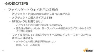 その他のTIPS
• 階層型ストレージとしてのAWS Storage Gatewayの利用
− パフォーマンスはキャッシュの性能に大きく依存
- キャッシュヒットしないアクセスは、回線帯域、バックエンドサービスの
性能に大きく依存
− アーカイブ用途が主要な想定ワークロード
- 不特定多数のオンラインアクセスには向かない
- IOパフォーマンス要件が高いストレージ領域には、EBSの利用を検討
− 障害時のパフォーマンスデグレードを考慮
- 障害等でキャッシュの整合性が失われた場合等、リカバリーや、キャッ
シュのクリアにより長時間パフォーマンス劣化が発生する可能性がある
64
 