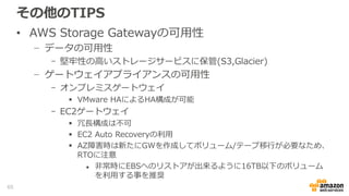 その他のTIPS
• ファイルゲートウェイ利用の注意点
− オブジェクト名はS3の命名規則に従う必要がある
− オブジェクトの最大サイズは５TB
− NFSロックは利用できない
- バックエンドのS3はEventual Consistency
- 整合性が取れないため、同一ファイルへの複数のクライアントからのア
クセスは非推奨
− ファイル共有しているS3バケットへの他のインターフェースからの
書き込みは避ける
- ゲートウェイ側に状態が反映されない
- 削除、リネームも同様
65
 