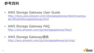 まとめ
• Storage Gatewayを利用することで、Amazon S3
やGlacierを簡単に活用することが可能
• 場所を選ばず様々なデータをAWSのクラウド・ス
トレージに格納可能
• Amazon S3やGlacierの特徴である、セキュアで高
い堅牢性を持つストレージに重要なデータを保管
72
 