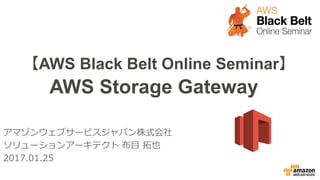 【AWS Black Belt Online Seminar】
AWS Storage Gateway
アマゾンウェブサービスジャパン株式会社
ソリューションアーキテクト 布目 拓也
2017.01.25
2017/2/23 Update
 