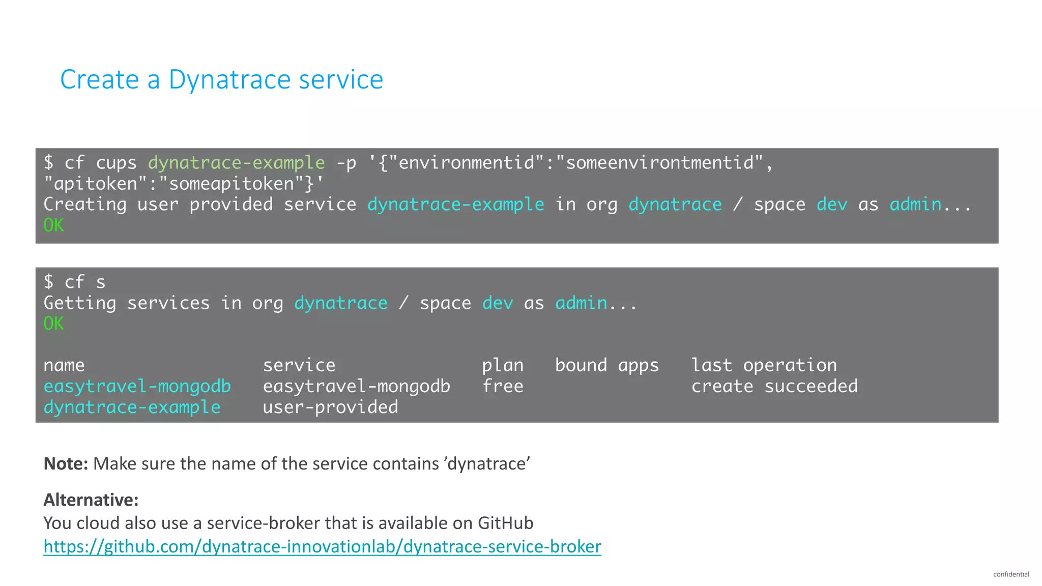 confidential
Create	a	Dynatrace	service	
$ cf cups dynatrace-example -p '{"environmentid":"someenvirontmentid",
"apitoken":"someapitoken"}'
Creating user provided service dynatrace-example in org dynatrace / space dev as admin...
OK
$ cf s
Getting services in org dynatrace / space dev as admin...
OK
name service plan bound apps last operation
easytravel-mongodb easytravel-mongodb free create succeeded
dynatrace-example user-provided
Alternative:
You	cloud	also	use	a	service-broker	that	is	available	on	GitHub
https://github.com/dynatrace-innovationlab/dynatrace-service-broker
Note:	Make	sure	the	name	of	the	service	contains	’dynatrace’
 