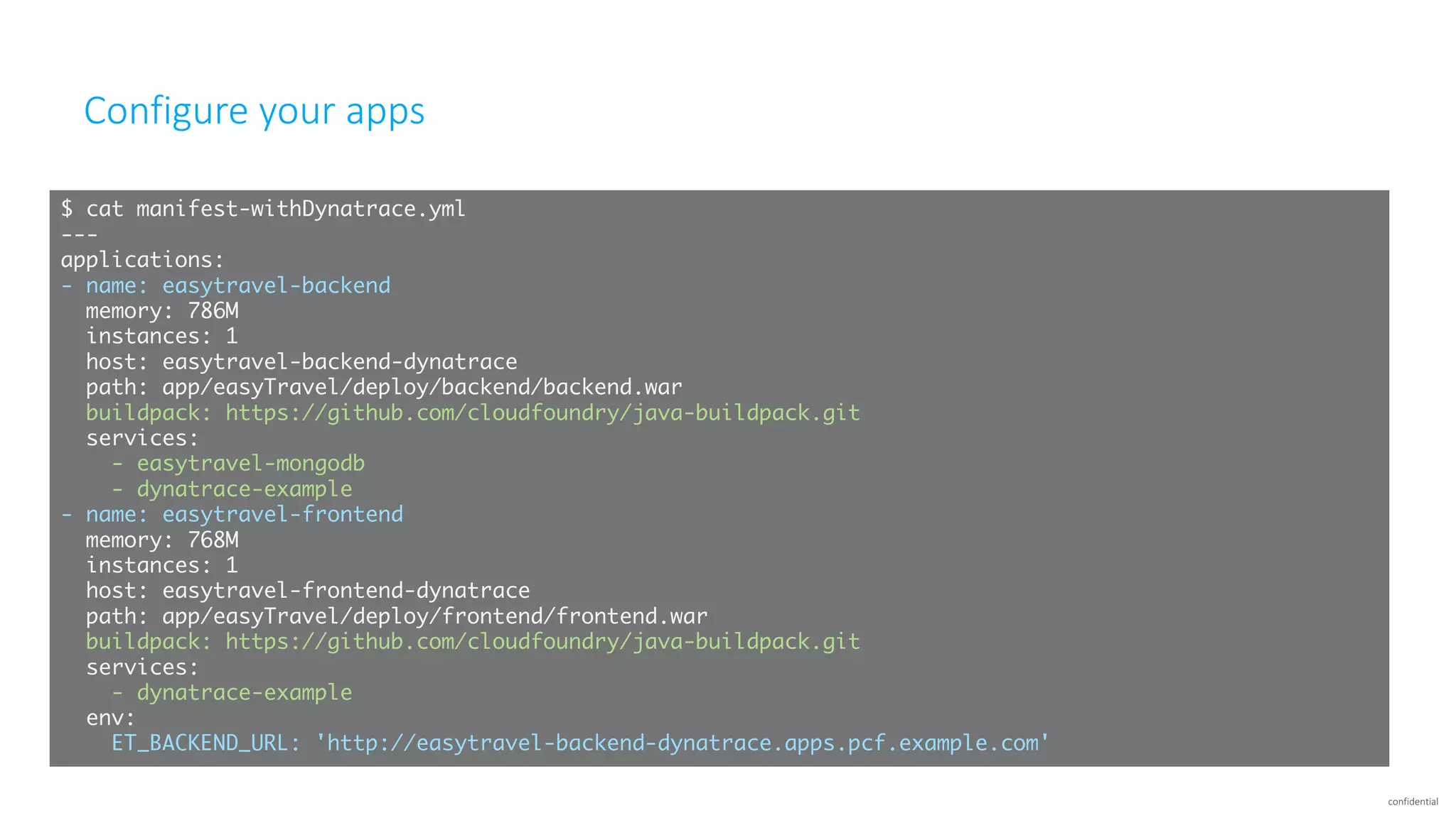 confidential
Configure	your	apps
$ cat manifest-withDynatrace.yml
---
applications:
- name: easytravel-backend
memory: 786M
instances: 1
host: easytravel-backend-dynatrace
path: app/easyTravel/deploy/backend/backend.war
buildpack: https://github.com/cloudfoundry/java-buildpack.git
services:
- easytravel-mongodb
- dynatrace-example
- name: easytravel-frontend
memory: 768M
instances: 1
host: easytravel-frontend-dynatrace
path: app/easyTravel/deploy/frontend/frontend.war
buildpack: https://github.com/cloudfoundry/java-buildpack.git
services:
- dynatrace-example
env:
ET_BACKEND_URL: 'http://easytravel-backend-dynatrace.apps.pcf.example.com'
 