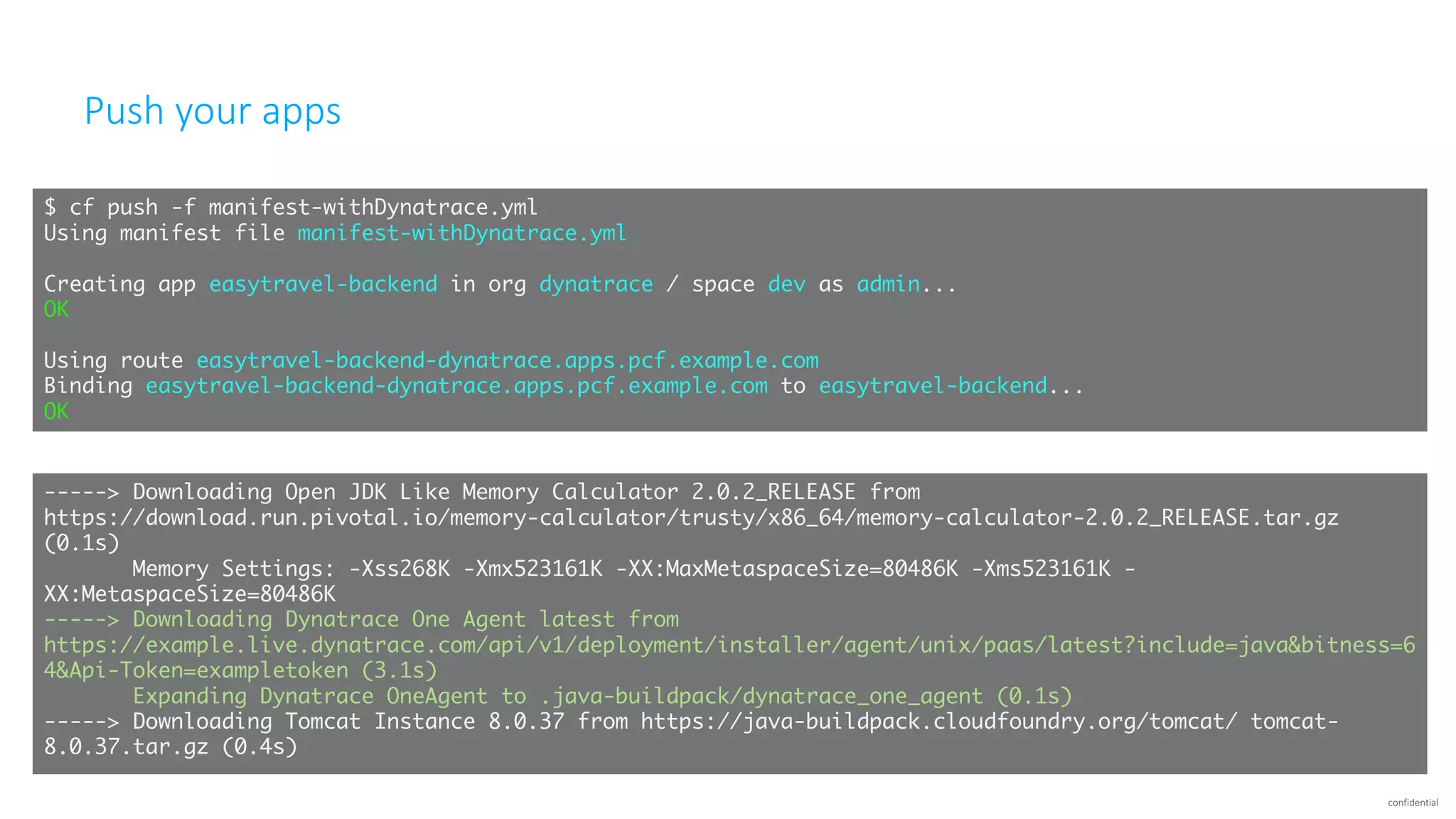 confidential
Push	your	apps
$ cf push -f manifest-withDynatrace.yml
Using manifest file manifest-withDynatrace.yml
Creating app easytravel-backend in org dynatrace / space dev as admin...
OK
Using route easytravel-backend-dynatrace.apps.pcf.example.com
Binding easytravel-backend-dynatrace.apps.pcf.example.com to easytravel-backend...
OK
-----> Downloading Open JDK Like Memory Calculator 2.0.2_RELEASE from
https://download.run.pivotal.io/memory-calculator/trusty/x86_64/memory-calculator-2.0.2_RELEASE.tar.gz
(0.1s)
Memory Settings: -Xss268K -Xmx523161K -XX:MaxMetaspaceSize=80486K -Xms523161K -
XX:MetaspaceSize=80486K
-----> Downloading Dynatrace One Agent latest from
https://example.live.dynatrace.com/api/v1/deployment/installer/agent/unix/paas/latest?include=java&bitness=6
4&Api-Token=exampletoken (3.1s)
Expanding Dynatrace OneAgent to .java-buildpack/dynatrace_one_agent (0.1s)
-----> Downloading Tomcat Instance 8.0.37 from https://java-buildpack.cloudfoundry.org/tomcat/ tomcat-
8.0.37.tar.gz (0.4s)
 