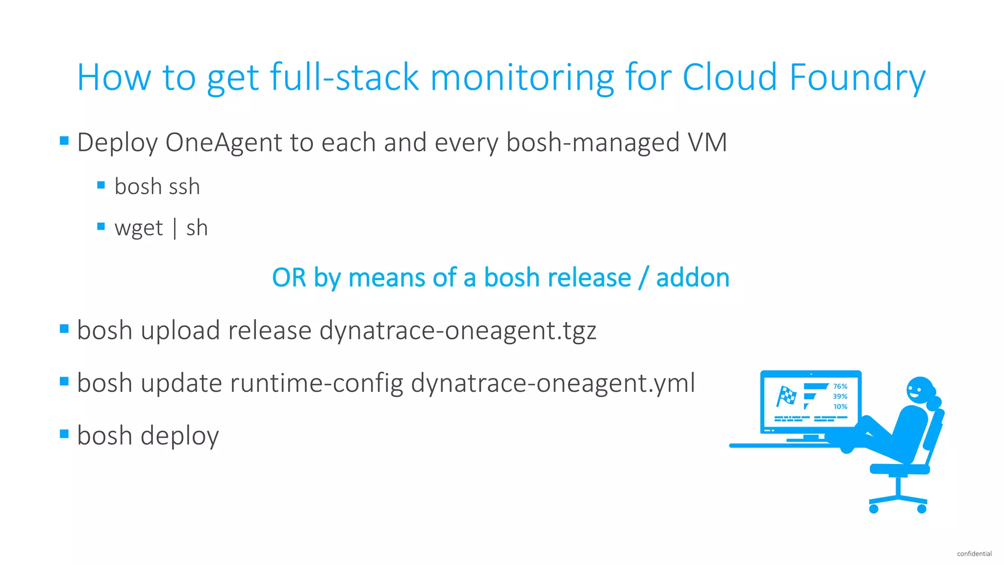 confidential
How	to	get	full-stack	monitoring	for	Cloud	Foundry
§ Deploy	OneAgent	to	each	and	every	bosh-managed	VM
§ bosh	ssh
§ wget |	sh
OR	by	means	of	a	bosh	release	/	addon
§ bosh	upload	release	dynatrace-oneagent.tgz
§ bosh	update	runtime-config dynatrace-oneagent.yml
§ bosh	deploy
 