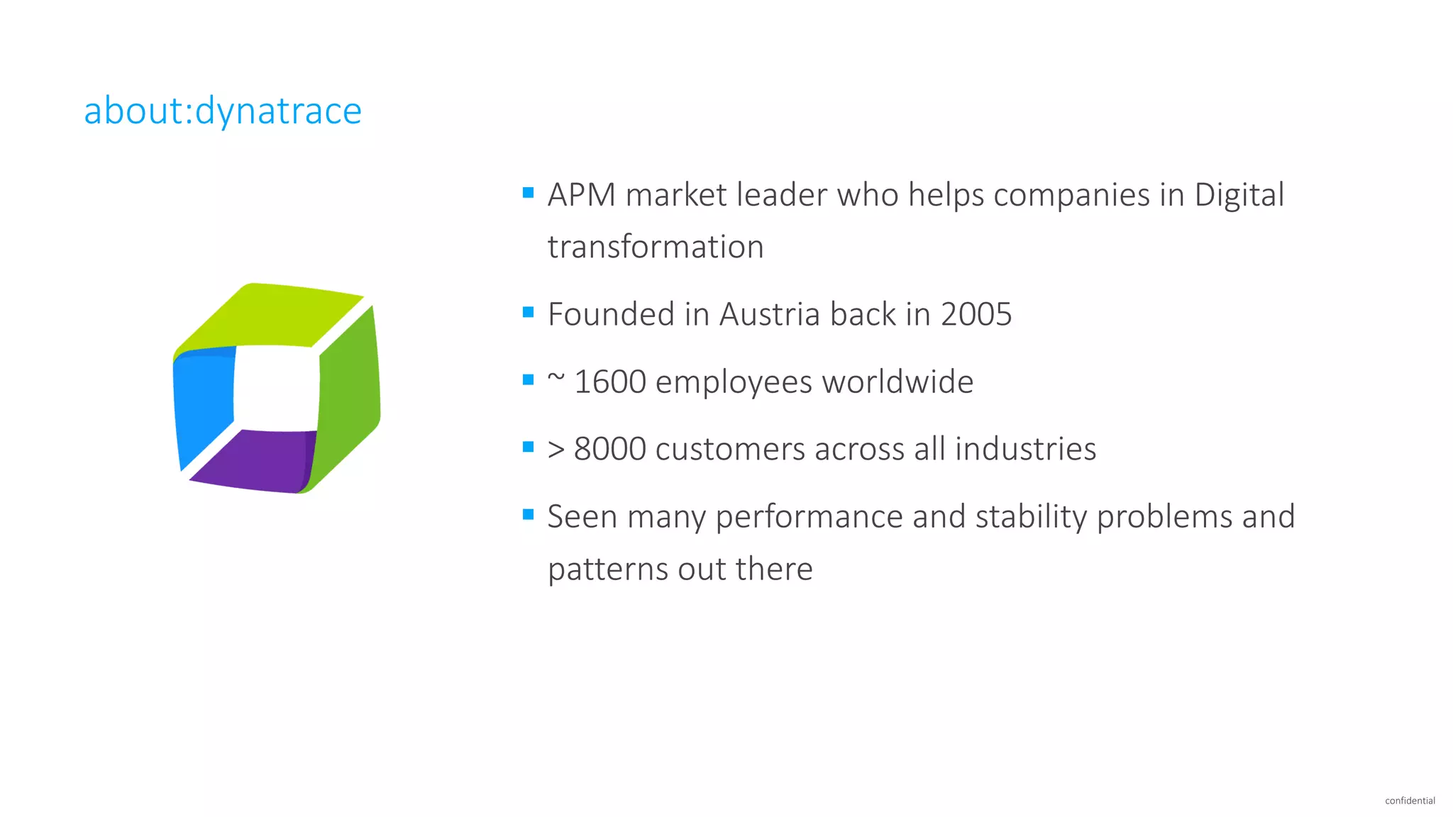 confidential
about:dynatrace
§ APM	market	leader	who	helps	companies	in	Digital	
transformation
§ Founded	in	Austria	back	in	2005
§ ~	1600	employees	worldwide
§ >	8000	customers	across	all	industries
§ Seen	many	performance	and	stability	problems	and	
patterns	out	there
 