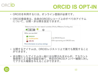 ORCID IS OPT-IN
• ORCIDを利用するには、オンライン登録が必要です。
• ORCID登録者は、自身のORCIDレコード上のすべてのアイテム
について、公開・非公開を設定できます。
• 公開するアイテムは、ORCIDレジストリ上で誰でも閲覧すること
ができます。
• 非公開としたアイテムは一般には公開されませんが、アカウント
登録者による電子認証を経て、特定のORCIDメンバー機関に対し
てアクセス権限を与えることができます。
12
 