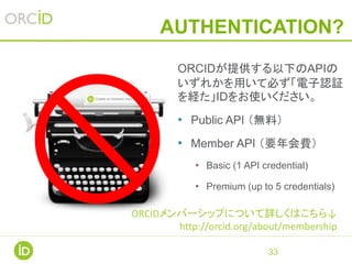 AUTHENTICATION?
33
ORCIDが提供する以下のAPIの
いずれかを用いて必ず「電子認証
を経た」IDをお使いください。
• Public API （無料）
• Member API （要年会費）
• Basic (1 API credential)
• Premium (up to 5 credentials)
ORCIDメンバーシップについて詳しくはこちら↓
http://orcid.org/about/membership
 