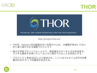 THOR
• THOR：Horizon 2020施策の中に位置付けられ、10機関が参加して30ヶ
月に渡り施行される国際プロジェクト
• 様々な学術プラットフォーム上で、研究論文やデータとその作成者を、
デジタル識別子を用いてシームレスに結びつけることを目的とする。
• プロジェクト資金はECにより助成され、ここにはフルタイムのTHOR専
属ORCIDスタッフの雇用が含まれる。
41
http://project-thor.eu/
 