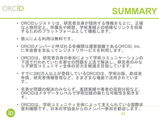 SUMMARY
• ORCIDレジストリは、研究者自身が提供する情報をもとに、正確
な人物同定と、所属先や経歴、学術業績との明確なリンクを担保
するためのプラットフォームとして機能します。
• 個人による利用は無料です。
• ORCIDメンバーと呼ばれる各機関は運営組織であるORCID, Inc.
に年会費を支払ってレジストリサービスを利用します。
• ORCIDは、研究者自身の参加によって学術コミュニケーションの
下流で行われていた名寄せの問題を上流で解決し、研究者のみな
らず研究コミュニティ全体の労力を軽減を目指しています。
• すでに280万人以上が登録しているORCIDは、学術出版、助成金
申請、研究者情報管理など、さまざまな場面で活用されていま
す。
• 名寄せ問題の解決のみならず、査読実績や著者の役割分担など、
ORCIDはメタデータレベルで学術出版の新たな可能性を拓きま
す。
• ORCIDは、学術コミュニティ全体によって支えられている国際非
営利機関です。日本の学協会からのメンバー参加を歓迎します。
44
 