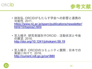 参考文献
• 林和弘. ORCIDがもたらす学会への影響と連携の
可能性. 2011.
https://www.nii.ac.jp/sparc/publications/newsletter/
html/10/topics2.html
• 宮入暢子. 研究者識別子ORCID：活動状況と今後
の展望. 2016.
http://doi.org/10.1241/johokanri.59.19
• 宮入暢子. ORCIDのコミュニティ展開：日本での
実装に向けて. 2016.
http://current.ndl.go.jp/ca1880
46
 