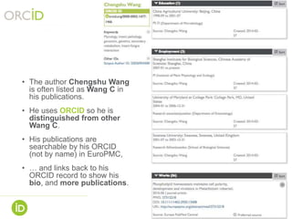9
• The author Chengshu Wang
is often listed as Wang C in
his publications.
• He uses ORCID so he is
distinguished from other
Wang C.
• His publications are
searchable by his ORCID
(not by name) in EuroPMC,
• … and links back to his
ORCID record to show his
bio, and more publications.
 