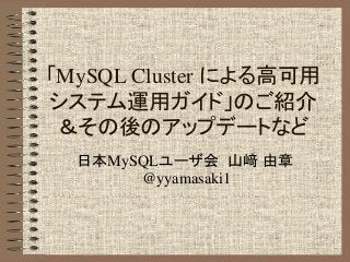 「MySQL Cluster による高可用
システム運用ガイド」のご紹介
＆その後のアップデートなど
日本MySQLユーザ会 山﨑 由章
@yyamasaki1
 