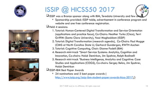 2017 ISSIP and/or its affiliates. All rights reserved. 10
ISSIP @ HICSS50 2017
ISSIP was a Bronze sponsor along with IBM, Teredata University and few others
• Sponsorship provided: ISSIP table, advertisement in conference program and
website and one free conference registration.
Held 4 sessions:
1. Tutorial: Human-Centered Digital Transformation and Service Orientation
(applications and practice focus), Co-Chairs: Heather Yurko (Cisco), Terri
Griffith (Santa Clara University), Yassi Moghaddam (ISSIP)
2. Tutorial: Digital Transformation (research agenda), Co-Chairs: Paul Mugge
(CIMS at North Carolina State U; Gerhard Gundergan, RWTH Aachen
3. Tutorial: Cognitive Computing, Chair: Dianne Fodell (IBM)
4. Research mini-track “Smart Service Systems: Analytics, Cognition and
Innovation, Co-chairs: Haluk Demirkan, Jim Spohrer, Ralph Badinelli
5. Research mini-track “Business Intelligence, Analytics and Cognitive: Case
Studies and Applications (COGS), Co-chairs: Sergey Belov, Jim Spohrer,
Haluk Demirkan
ISSIP-IBM Best Paper Awards
• 24 nominations and 5 best paper awards (
http://www.issip.org/issip-ibm-student-paper-awards-hicss-2017/)
 