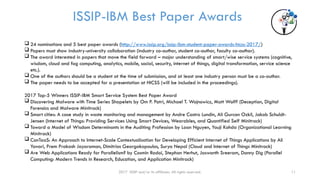 2017 ISSIP and/or its affiliates. All rights reserved. 11
ISSIP-IBM Best Paper Awards
 24 nominations and 5 best paper awards (http://www.issip.org/issip-ibm-student-paper-awards-hicss-2017/)
 Papers must show industry-university collaboration (industry co-author, student co-author, faculty co-author).
 The award interested in papers that move the field forward – major understanding of smart/wise service systems (cognitive,
wisdom, cloud and fog computing, analytics, mobile, social, security, internet of things, digital transformation, service science
etc.).
 One of the authors should be a student at the time of submission, and at least one industry person must be a co-author.
 The paper needs to be accepted for a presentation at HICSS (will be included in the proceedings).
2017 Top-5 Winners ISSIP-IBM Smart Service System Best Paper Award
 Discovering Malware with Time Series Shapelets by Om P. Patri, Michael T. Wojnowicz, Matt Wolff (Deception, Digital
Forensics and Malware Minitrack)
 Smart cities: A case study in waste monitoring and management by Andre Castro Lundin, Ali Gurcan Ozkil, Jakob Schuldt-
Jensen (Internet of Things: Providing Services Using Smart Devices, Wearables, and Quantified Self Minitrack)
 Toward a Model of Wisdom Determinants in the Auditing Profession by Loan Nguyen, Youji Kohda (Organizational Learning
Minitrack)
 ConTaaS: An Approach to Internet-Scale Contextualisation for Developing Efficient Internet of Things Applications by Ali
Yavari, Prem Prakash Jayaraman, Dimitrios Georgakopoulos, Surya Nepal (Cloud and Internet of Things Minitrack)
 Are Web Applications Ready for Parallelism? by Cosmin Radoi, Stephan Herhut, Jaswanth Sreeram, Danny Dig (Parallel
Computing: Modern Trends in Research, Education, and Application Minitrack)
 