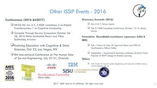 Other ISSIP Events - 2016
Conferences (2016 &b2017)
 HICSS-50, Jan 4-7, 3 ISSIP workshops, 2 on Digital
Transformation; 1 on Cognitive Computing
 Compete Through Service Symposium October 26-
28, 2016 Hilton Scottsdale Resort and Villas
Scottsdale, Arizona
Evolving Education with Cognitive & Data
Sciences, Oct 23, Las Vegas, NV
 8th International Conference on The Human Side
of Service Engineering, July 27-31, Orlando
Discovery Summits (2016)
 Nov 6 & 7, Tokyo, Japan
 The 2nd
SMB Consulting Conference, October 13-14, Seoul,
Korea.
Innovation Roundtable Luncheons (sponsors: SJSU &
IBM)
 Feb – Future of Jobs, PK Agrawal, Dean and CEO of
Northeastern, Silicon Valley
 September – Experiential Learning workshop, Graham Cook,
Founder of RSVP Design & Mobile Learning
Others
 SJSU Center for Service Systems Engineering and Innovation (CSSEI) Advisory
Council Meeting, July 25
12
2017 ISSIP and/or its affiliates. All rights reserved.
 