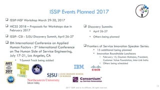 ISSIP Events Planned 2017
 ISSIP-NSF Workshop March 29-30, 2017
 HICSS 2018 – Proposals for Workshops due in
February 2017
 ISSIP- CSI - SJSU Discovery Summit, April 26-27
 8th International Conference on Applied
Human Factors - 5th
International Conference
on The Human Side of Service Engineering,
July 17-21, Los Angeles, CA
• T-Summit Track being added
 Discovery Summits:
• April 26-27
• Others being planned
 Frontiers of Service Innovation Speaker Series:
• 15 additional being planned
• Innovation Roundtable Luncheons
o February 15, Gautam Mahajan, President,
Customer Value Foundation, Inter-Link India
o Others being scheduled
2017 ISSIP and/or its affiliates. All rights reserved.
13
 